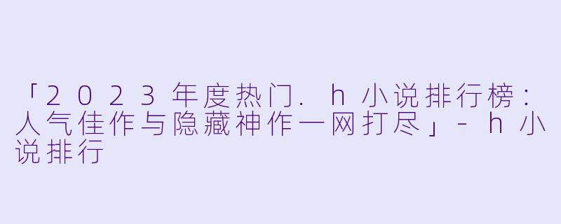 「2023年度热门.h小说排行榜：人气佳作与隐藏神作一网打尽」-h小说排行