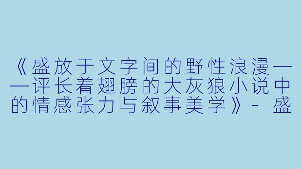 《盛放于文字间的野性浪漫——评长着翅膀的大灰狼小说中的情感张力与叙事美学》-盛开小说长着翅膀的大灰狼