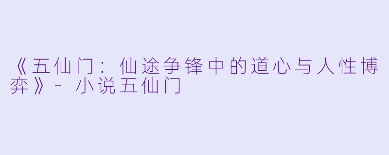 《五仙门：仙途争锋中的道心与人性博弈》-小说五仙门