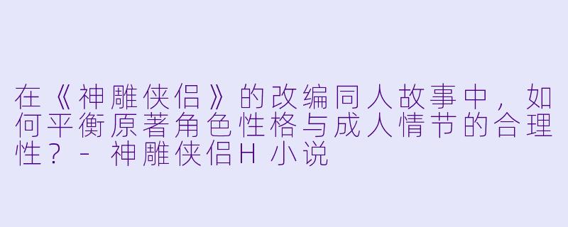 在《神雕侠侣》的改编同人故事中,如何平衡原著角色性格与成人情节的合理性?
