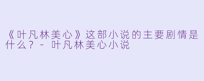 《叶凡林美心》这部小说的主要剧情是什么？-叶凡林美心小说