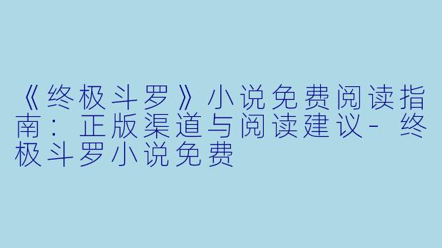《终极斗罗》小说免费阅读指南:正版渠道与阅读建议