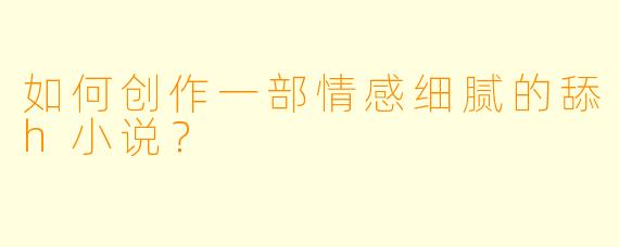如何创作一部情感细腻的舔h小说?