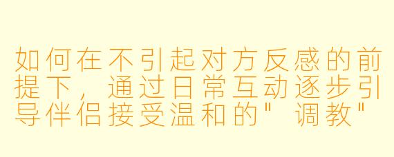 如何在不引起对方反感的前提下,通过日常互动逐步引导伴侣接受温和的"调教",建立更亲密的主从默契?