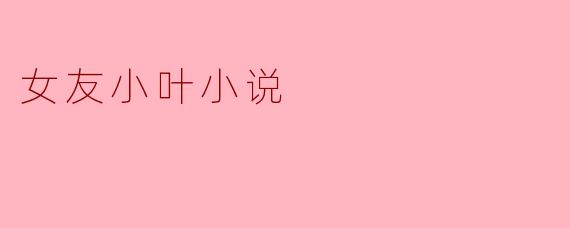 《女友小叶》这部小说的核心情感冲突是什么?