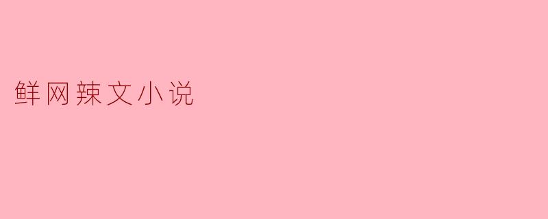 什么是鲜网辣文小说?这类作品有什么特点?