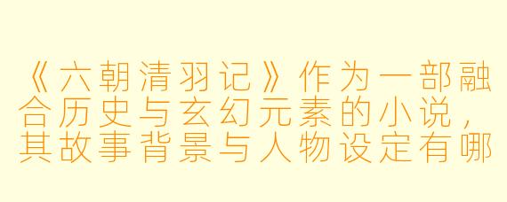 《六朝清羽记》作为一部融合历史与玄幻元素的小说,其故事背景与人物设定有哪些独特之处?