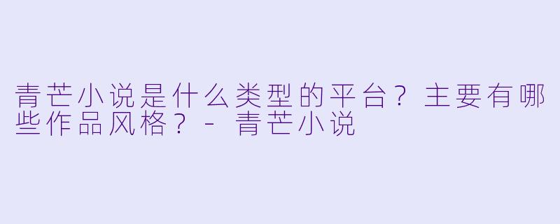 青芒小说是什么类型的平台？主要有哪些作品风格？-青芒小说