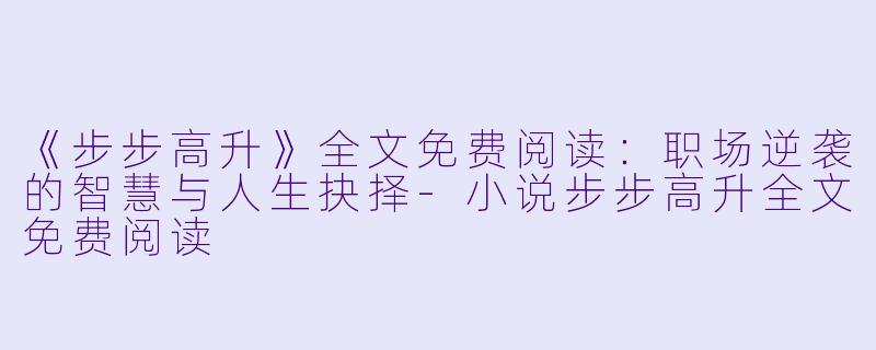 《步步高升》全文免费阅读：职场逆袭的智慧与人生抉择-小说步步高升全文免费阅读