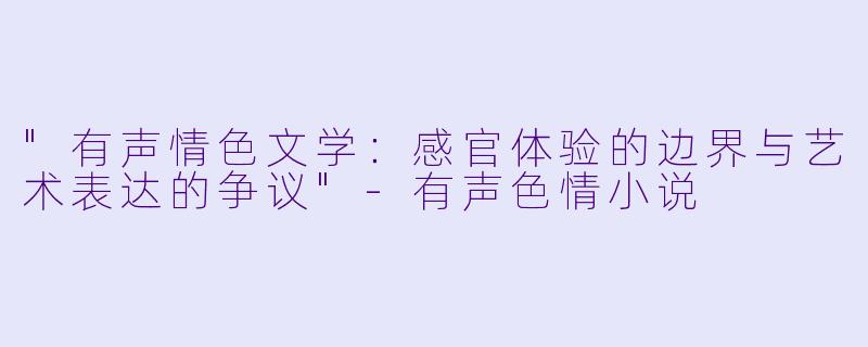"有声情色文学:感官体验的边界与艺术表达的争议"