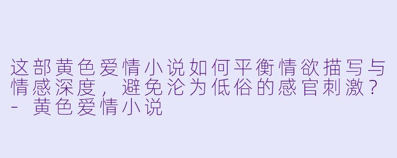 这部黄色爱情小说如何平衡情欲描写与情感深度,避免沦为低俗的感官刺激?