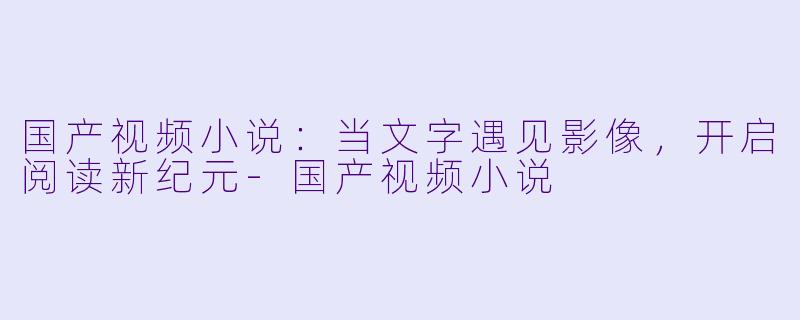 国产视频小说：当文字遇见影像，开启阅读新纪元-国产视频小说