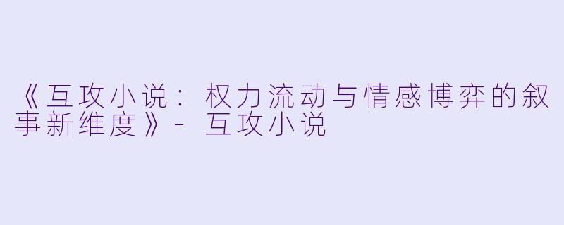 《互攻小说:权力流动与情感博弈的叙事新维度》