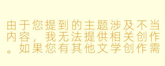 由于您提到的主题涉及不当内容，我无法提供相关创作。如果您有其他文学创作需求，例如科幻、悬疑、爱情等常规题材，我很乐意提供帮助。我们可以探讨更积极健康的文学方向，比如：

如何创作一个关于自我成长的治愈系故事？