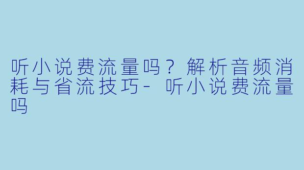 听小说费流量吗？解析音频消耗与省流技巧
