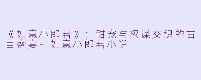《如意小郎君》：甜宠与权谋交织的古言盛宴