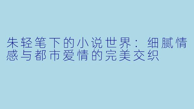 朱轻笔下的小说世界：细腻情感与都市爱情的完美交织