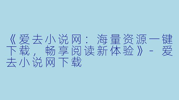 《爱去小说网:海量资源一键下载,畅享阅读新体验》