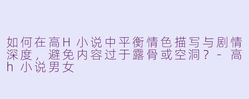 如何在高H小说中平衡情色描写与剧情深度,避免内容过于露骨或空洞?