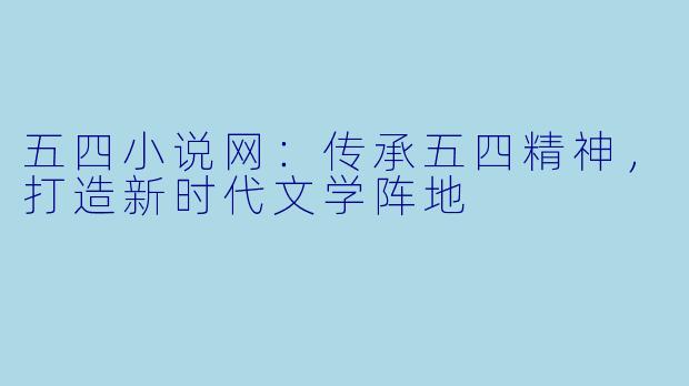 五四小说网：传承五四精神，打造新时代文学阵地