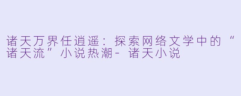 诸天万界任逍遥：探索网络文学中的“诸天流”小说热潮-诸天小说
