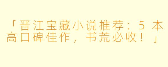 「晋江宝藏小说推荐：5本高口碑佳作，书荒必收！」