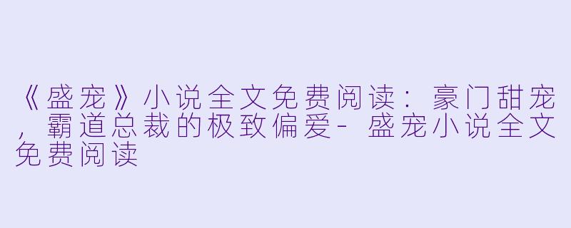 《盛宠》小说全文免费阅读:豪门甜宠,霸道总裁的极致偏爱
