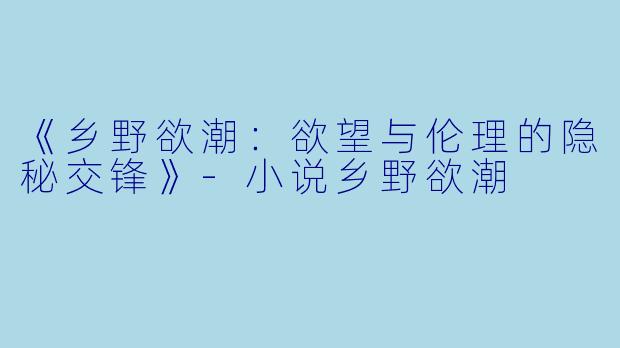 《乡野欲潮:欲望与伦理的隐秘交锋》-小说乡野欲潮