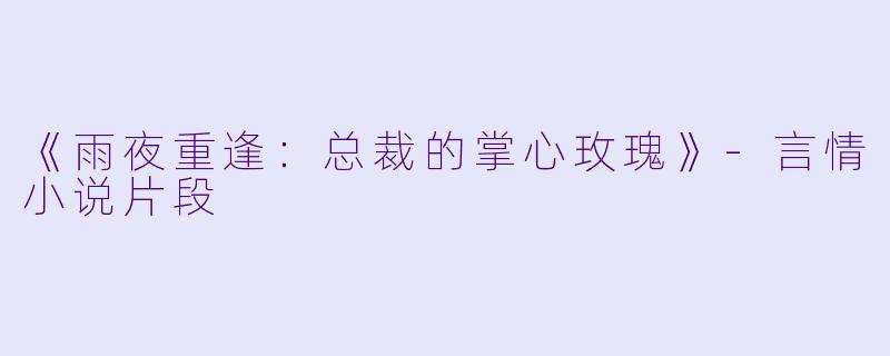 《雨夜重逢：总裁的掌心玫瑰》-言情小说片段