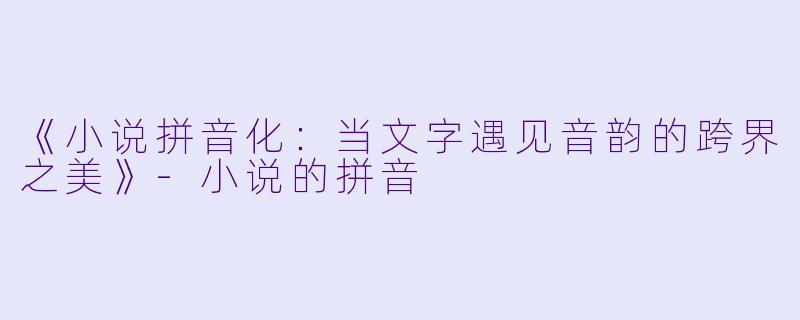 《小说拼音化：当文字遇见音韵的跨界之美》-小说的拼音