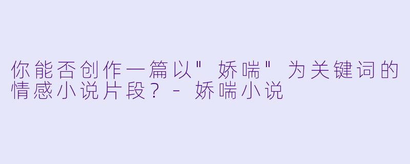 你能否创作一篇以"娇喘"为关键词的情感小说片段?
