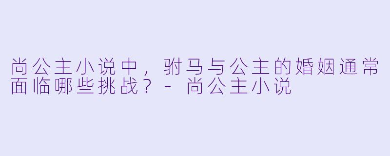 尚公主小说中，驸马与公主的婚姻通常面临哪些挑战？