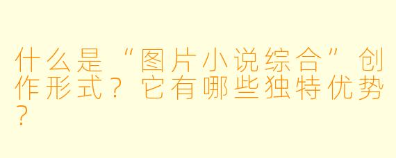 什么是“图片小说综合”创作形式？它有哪些独特优势？