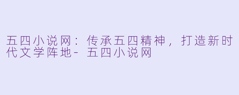 五四小说网：传承五四精神，打造新时代文学阵地-五四小说网