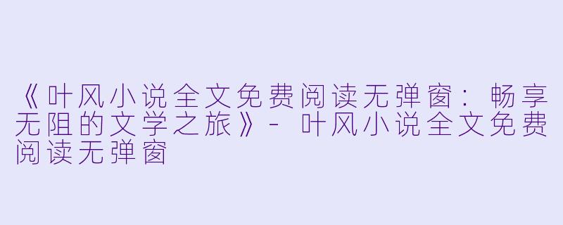 《叶风小说全文免费阅读无弹窗：畅享无阻的文学之旅》-叶风小说全文免费阅读无弹窗