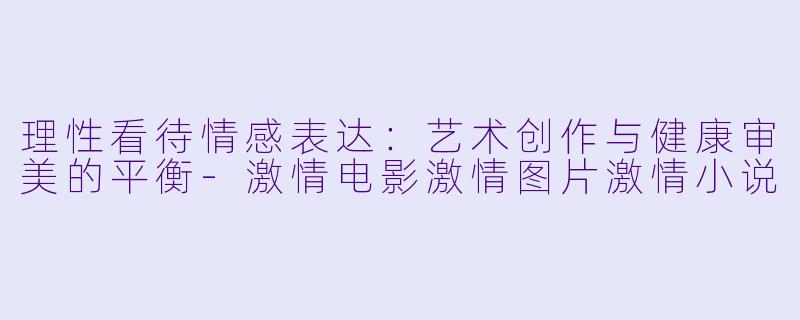 理性看待情感表达:艺术创作与健康审美的平衡