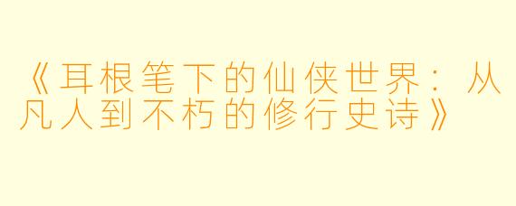 《耳根笔下的仙侠世界：从凡人到不朽的修行史诗》