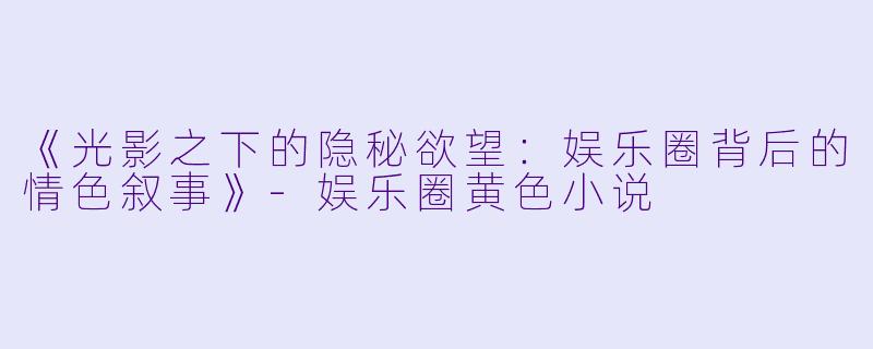 《光影之下的隐秘欲望:娱乐圈背后的情色叙事》