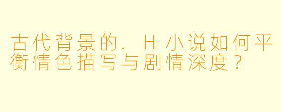 古代背景的.H小说如何平衡情色描写与剧情深度?