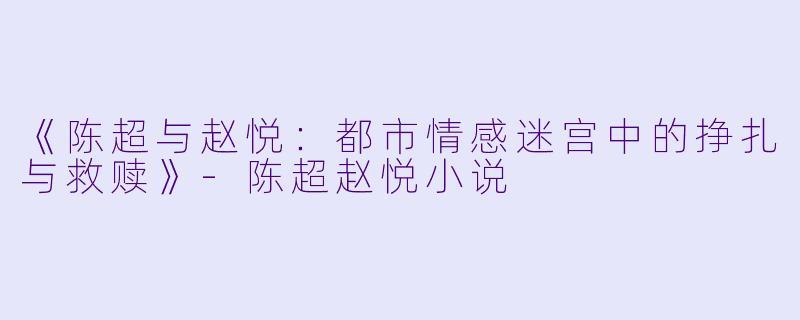 《陈超与赵悦：都市情感迷宫中的挣扎与救赎》-陈超赵悦小说
