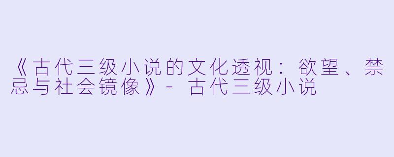 《古代三级小说的文化透视：欲望、禁忌与社会镜像》-古代三级小说