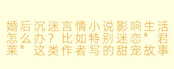 婚后沉迷言情小说影响生活怎么办？比如特别迷恋"君莱"这类作者写的甜宠故事，总忍不住对比现实婚姻，导致对伴侣越来越挑剔。