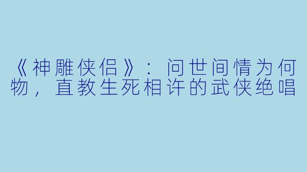 《神雕侠侣》：问世间情为何物，直教生死相许的武侠绝唱