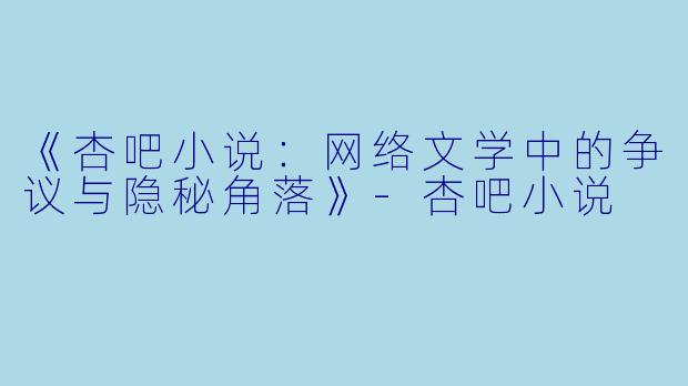 《杏吧小说：网络文学中的争议与隐秘角落》-杏吧小说