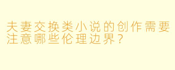 夫妻交换类小说的创作需要注意哪些伦理边界？