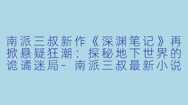 南派三叔新作《深渊笔记》再掀悬疑狂潮:探秘地下世界的诡谲迷局