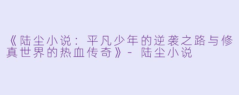《陆尘小说:平凡少年的逆袭之路与修真世界的热血传奇》