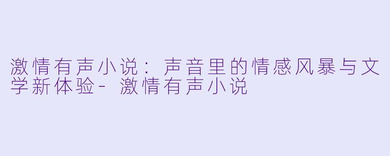 激情有声小说:声音里的情感风暴与文学新体验