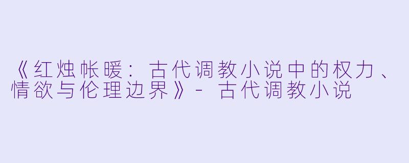 《红烛帐暖：古代调教小说中的权力、情欲与伦理边界》-古代调教小说