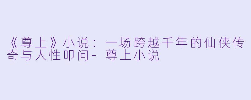 《尊上》小说：一场跨越千年的仙侠传奇与人性叩问-尊上小说